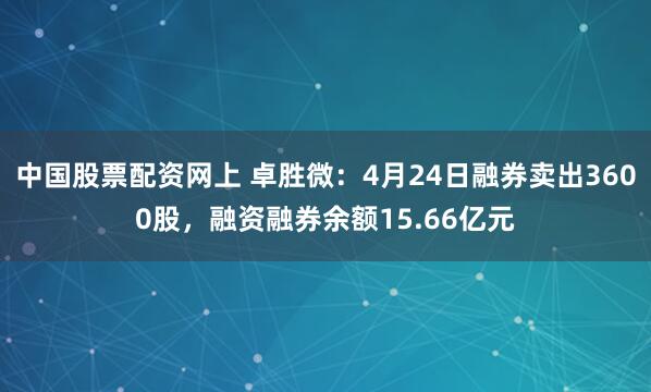中国股票配资网上 卓胜微：4月24日融券卖出3600股，融资融券余额15.66亿元