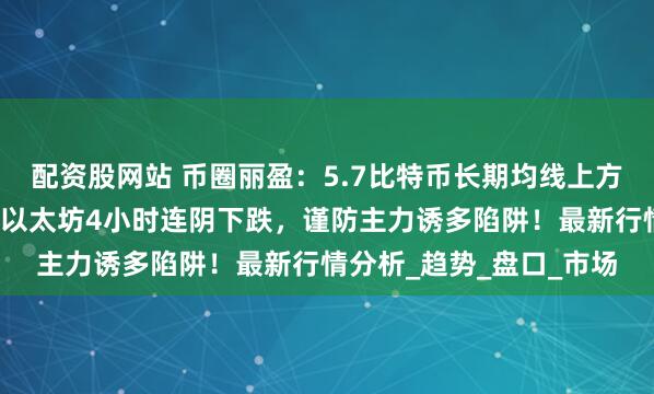 配资股网站 币圈丽盈：5.7比特币长期均线上方，回调即是买入机会！以太坊4小时连阴下跌，谨防主力诱多陷阱！最新行情分析_趋势_盘口_市场