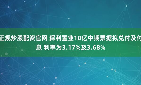 正规炒股配资官网 保利置业10亿中期票据拟兑付及付息 利率为3.17%及3.68%