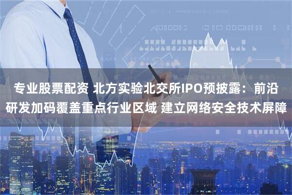 专业股票配资 北方实验北交所IPO预披露：前沿研发加码覆盖重点行业区域 建立网络安全技术屏障