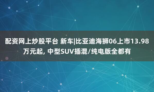 配资网上炒股平台 新车|比亚迪海狮06上市13.98万元起, 中型SUV插混/纯电版全都有