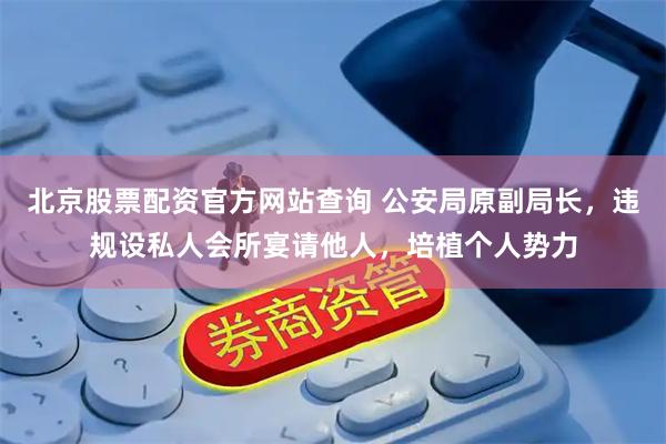北京股票配资官方网站查询 公安局原副局长，违规设私人会所宴请他人，培植个人势力