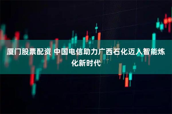 厦门股票配资 中国电信助力广西石化迈入智能炼化新时代