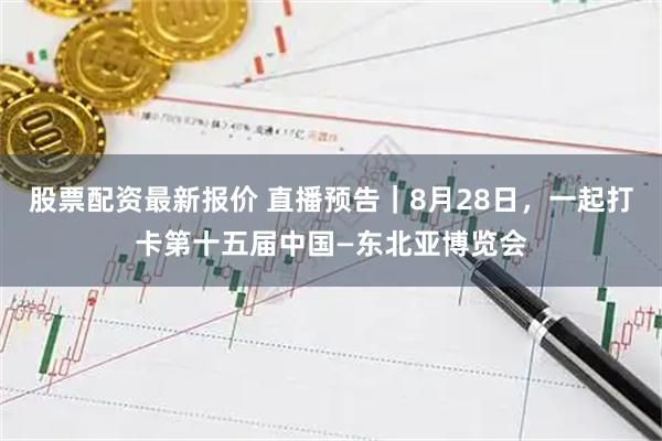 股票配资最新报价 直播预告｜8月28日，一起打卡第十五届中国—东北亚博览会