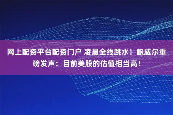 网上配资平台配资门户 凌晨全线跳水！鲍威尔重磅发声：目前美股的估值相当高！