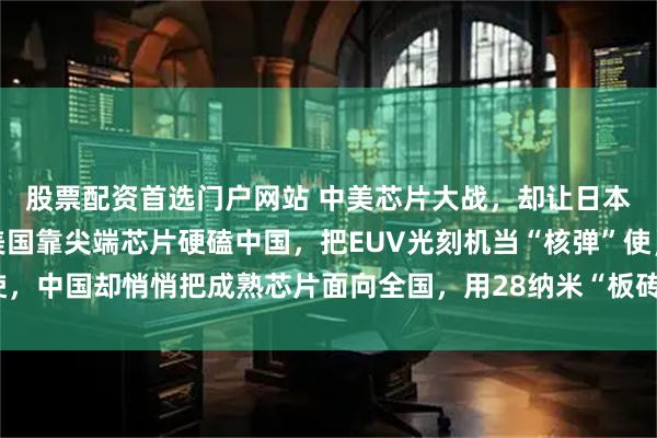 股票配资首选门户网站 中美芯片大战，却让日本发现一个重大秘密！美国靠尖端芯片硬磕中国，把EUV光刻机当“核弹”使，中国却悄悄把成熟芯片面向全国，用28纳米“板砖”打他们一个措手不及！