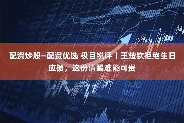 配资炒股—配资优选 极目锐评丨王楚钦拒绝生日应援，这份清醒难能可贵