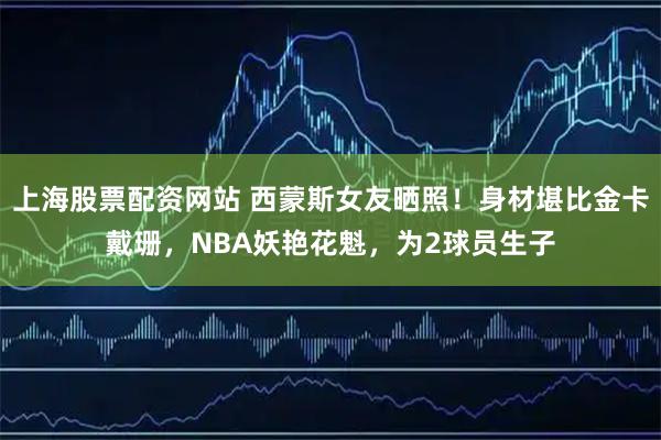 上海股票配资网站 西蒙斯女友晒照！身材堪比金卡戴珊，NBA妖艳花魁，为2球员生子