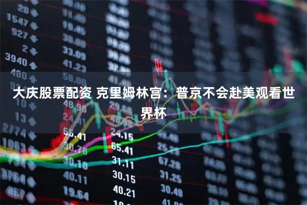 大庆股票配资 克里姆林宫：普京不会赴美观看世界杯