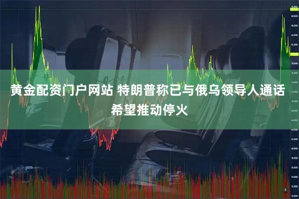 黄金配资门户网站 特朗普称已与俄乌领导人通话 希望推动停火
