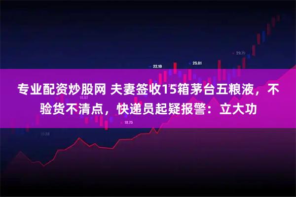 专业配资炒股网 夫妻签收15箱茅台五粮液，不验货不清点，快递员起疑报警：立大功