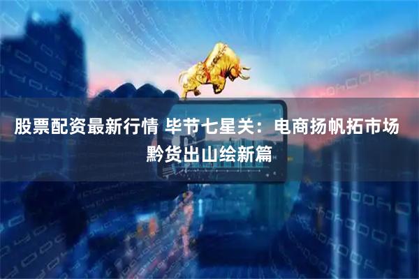 股票配资最新行情 毕节七星关：电商扬帆拓市场 黔货出山绘新篇