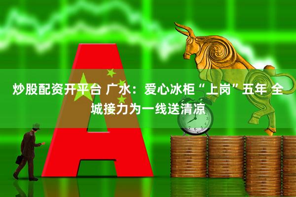 炒股配资开平台 广水：爱心冰柜“上岗”五年 全城接力为一线送清凉