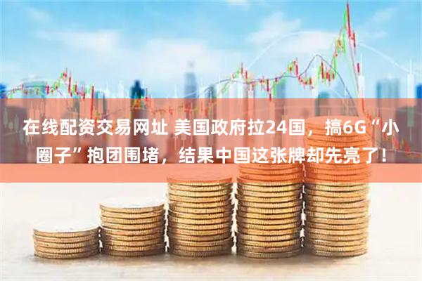 在线配资交易网址 美国政府拉24国，搞6G“小圈子”抱团围堵，结果中国这张牌却先亮了！