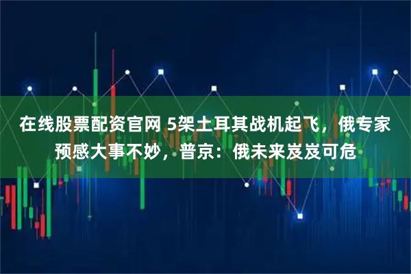 在线股票配资官网 5架土耳其战机起飞，俄专家预感大事不妙，普京：俄未来岌岌可危