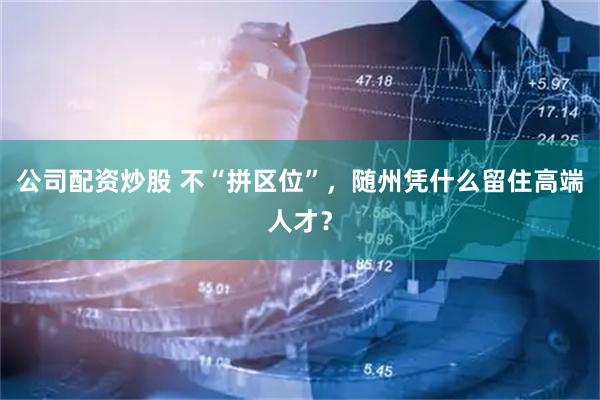 公司配资炒股 不“拼区位”，随州凭什么留住高端人才？