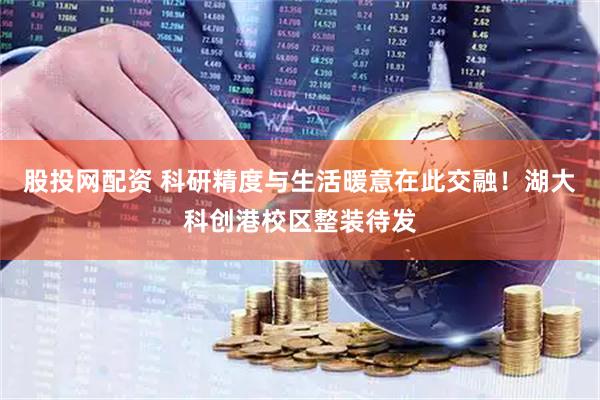 股投网配资 科研精度与生活暖意在此交融！湖大科创港校区整装待发
