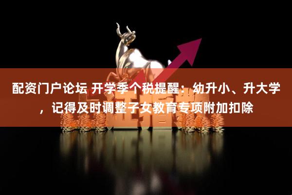 配资门户论坛 开学季个税提醒：幼升小、升大学，记得及时调整子女教育专项附加扣除