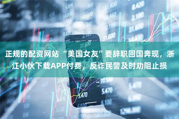 正规的配资网站 “美国女友”要辞职回国奔现，浙江小伙下载APP付费，反诈民警及时劝阻止损