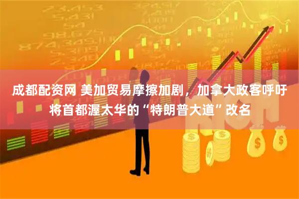 成都配资网 美加贸易摩擦加剧,加拿大政客呼吁将首都渥太华的“特朗普大道”改名