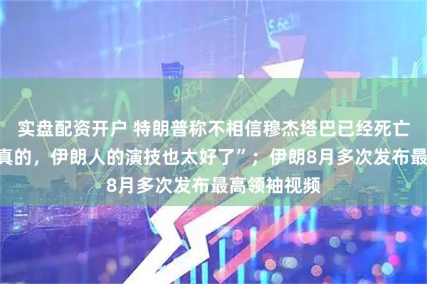 实盘配资开户 特朗普称不相信穆杰塔巴已经死亡,“如果是真的,伊朗人的演技也太好了”;伊朗8月多次发布最高领袖视频