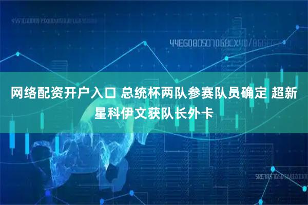 网络配资开户入口 总统杯两队参赛队员确定 超新星科伊文获队长外卡