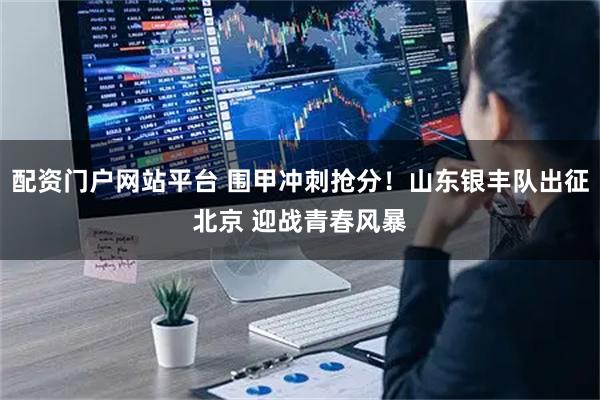 配资门户网站平台 围甲冲刺抢分！山东银丰队出征北京 迎战青春风暴