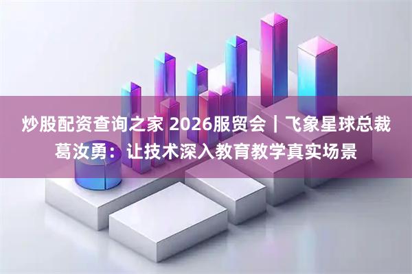 炒股配资查询之家 2026服贸会｜飞象星球总裁葛汝勇：让技术深入教育教学真实场景