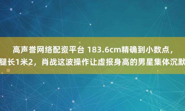 高声誉网络配资平台 183.6cm精确到小数点，腿长1米2，肖战这波操作让虚报身高的男星集体沉默