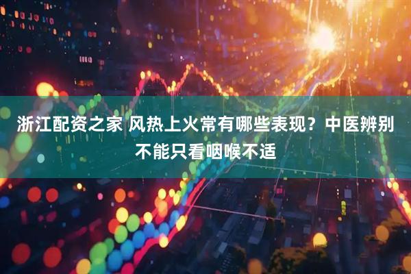 浙江配资之家 风热上火常有哪些表现？中医辨别不能只看咽喉不适