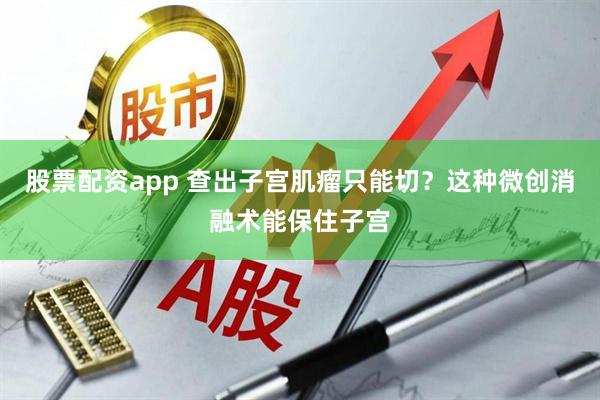 股票配资app 查出子宫肌瘤只能切？这种微创消融术能保住子宫